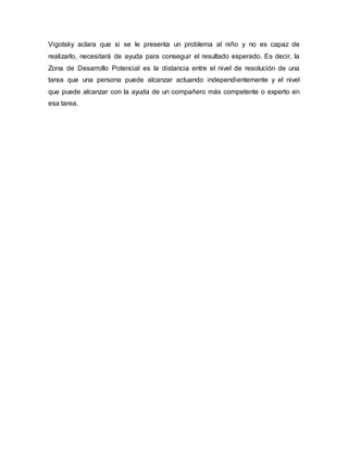 Vigotsky aclara que si se le presenta un problema al niño y no es capaz de
realizarlo, necesitará de ayuda para conseguir el resultado esperado. Es decir, la
Zona de Desarrollo Potencial es la distancia entre el nivel de resolución de una
tarea que una persona puede alcanzar actuando independientemente y el nivel
que puede alcanzar con la ayuda de un compañero más competente o experto en
esa tarea.
 