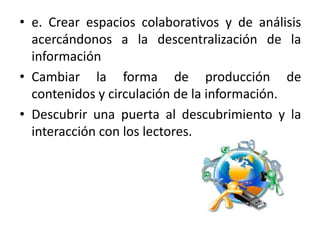 • e. Crear espacios colaborativos y de análisis
acercándonos a la descentralización de la
información
• Cambiar la forma de producción de
contenidos y circulación de la información.
• Descubrir una puerta al descubrimiento y la
interacción con los lectores.
 