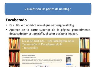 Encabezado
• Es el título o nombre con el que se designa al blog.
• Aparece en la parte superior de la página, generalmente
destacado por la tipografía, el color o alguna imagen.
¿Cuáles son las partes de un Blog?
 