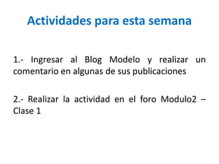 Actividades para esta semana
1.- Ingresar al Blog Modelo y realizar un
comentario en algunas de sus publicaciones
2.- Realizar la actividad en el foro Modulo2 –
Clase 1
 
