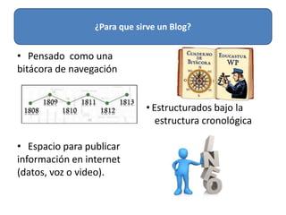 • Pensado como una
bitácora de navegación
• Estructurados bajo la
estructura cronológica
• Espacio para publicar
información en internet
(datos, voz o video).
¿Para que sirve un Blog?
 