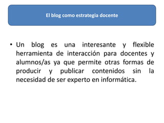 • Un blog es una interesante y flexible
herramienta de interacción para docentes y
alumnos/as ya que permite otras formas de
producir y publicar contenidos sin la
necesidad de ser experto en informática.
El blog como estrategia docente
 