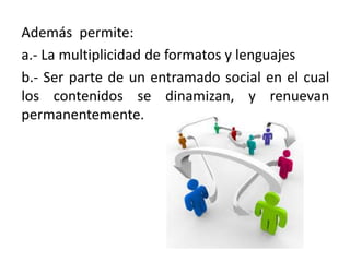 Además permite:
a.- La multiplicidad de formatos y lenguajes
b.- Ser parte de un entramado social en el cual
los contenidos se dinamizan, y renuevan
permanentemente.
 