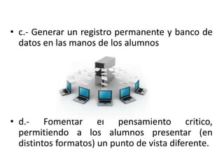 • c.- Generar un registro permanente y banco de
datos en las manos de los alumnos
• d.- Fomentar el pensamiento critico,
permitiendo a los alumnos presentar (en
distintos formatos) un punto de vista diferente.
 