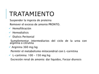 TRATAMIENTO
Suspender la ingesta de proteina
Remover el exceso de amonio PRONTO.
 Hemofiltración
 Hemodialisis
 Dialisis Peritonial
Sumplementar intermediarios del ciclo de la urea con
arginina o citrulina
 Arginina 360 mg/kg
Permitir el metabolismo mitocondrial con L-carnitina
 L-cartinina: 100 – 150 mg/kg
Excresión renal de amonio: dar liquidos, Forzar diuresis
 
