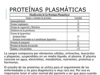 PROTEÍNAS PLASMÁTICAS
La sangre compuesta por elementos sólidos, eritrocitos, leucocitos
y plaquetas, suspendidos en un medio líquido, el plasma. El plasma
consiste en agua, electrolitos, metabolitos, nutrientes, proteínas y
hormonas.
El estudio de las proteínas se utiliza para el seguimiento de las
enfermedades y no para diagnóstico o muy rara vez. Por eso es
importante tener el valor normal del paciente y ver que pasa cuando
 