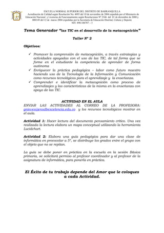 ESCUELA NORMAL SUPERIOR DEL DISTRITO DE BARRANQUILLA
Acreditación de Calidad según Resolución No. 4095 del 10 de noviembre de 2004 expedida por el Ministerio de
Educación Nacional y Licencias de Funcionamiento según Resoluciones Nº 2346 del 01 de diciembre de 2000 y
000149 del 12 de marzo 2004 expedidas por la Secretaría de Educación Distrital, Cultura y Deporte
NIT. 890.106787 – 3
Tema Generador “las TIC en el desarrollo de la metacognición”
Taller Nº 2
Objetivos:
 Promover la comprensión de metacognición, a través estrategias y
actividades apoyadas con el uso de las TIC, de tal forma que se
forme en el estudiante la competencia de aprender de forma
autónoma
 Enriquecer la práctica pedagógica – labor como futuro maestro
haciendo uso de la Tecnología de la Información y Comunicación
como recursos tecnológicos para el aprendizaje y la enseñanza.
 Comprender e identificar la metacognición como proceso de
aprendizajes y las características de la misma en la enseñanza con
apoyo de las TIC.
ACTIVIDAD EN EL AULA
ENVIAR LAS ACTIVIDADES AL CORREO DE LA PROFESORA:
gnieves@ensdbexcelencia.edu.co y los recursos tecnológicos mostrar en
el aula.
Actividad 1: Hacer lectura del documento pensamiento crítico. Una vez
realizada la lectura elabora un mapa conceptual utilizando la herramienta
Lucidchart.
Actividad 2: Elabora una guía pedagógica para dar una clase de
informática en preescolar a 5º, se distribuye los grados entre el grupo con
el objeto que no se repitan.
La guía se debe poner en práctica en la escuela en la sesión Básica
primaria, se solicitará permiso al profesor coordinador y al profesor de la
asignatura de informática, para ponerla en práctica.
El Éxito de tu trabajo depende del Amor que le coloques
a cada Actividad.
 