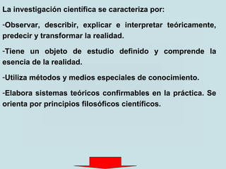 La investigación científica se caracteriza por:
-Observar, describir, explicar e interpretar teóricamente,
predecir y transformar la realidad.
-Tiene un objeto de estudio definido y comprende la
esencia de la realidad.
-Utiliza métodos y medios especiales de conocimiento.
-Elabora sistemas teóricos confirmables en la práctica. Se
orienta por principios filosóficos científicos.
 