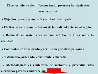 El conocimiento científico por tanto, presenta las siguientes
características:
- Objetivo: es expresión de la realidad investigada.
- Fáctico: es expresión de hechos de la realidad externa al sujeto.
- Racional: se sustenta en sistema teórico de ideas sobre la
realidad.
- Contrastable: es valorado y verificado por otras personas.
- Sistemático, ordenado, consistente, coherente.
- Metodológico: es contentivo de métodos y procedimientos
científicos para su construcción.
 