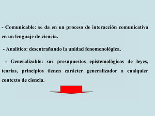 - Comunicable: se da en un proceso de interacción comunicativa
en un lenguaje de ciencia.
- Analítico: desentrañando la unidad fenomenológica.
- Generalizable: sus presupuestos epistemológicos de leyes,
teorías, principios tienen carácter generalizador a cualquier
contexto de ciencia.
 