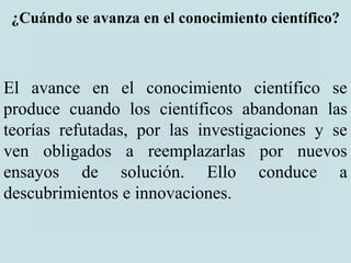 ¿Cuándo se avanza en el conocimiento científico?
El avance en el conocimiento científico se
produce cuando los científicos abandonan las
teorías refutadas, por las investigaciones y se
ven obligados a reemplazarlas por nuevos
ensayos de solución. Ello conduce a
descubrimientos e innovaciones.
 