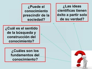 ¿Puede el
conocimiento
prescindir de la
sociedad?
¿Cuál es el sentido
de la búsqueda y
construcción del
conocimiento?
¿Cuáles son los
fundamentos del
conocimiento?
¿Las ideas
científicas tienen
éxito a partir solo
de su verdad?
 