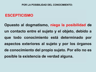 ESCEPTICISMO
Opuesto al dogmatismo, niega la posibilidad de
un contacto entre el sujeto y el objeto, debido a
que todo conocimiento está determinado por
aspectos exteriores al sujeto y por los órganos
de conocimiento del propio sujeto. Por ello no es
posible la existencia de verdad alguna.
POR LA POSIBILIDAD DEL CONOCIMIENTO:
 