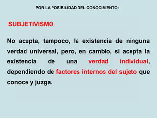 SUBJETIVISMO
No acepta, tampoco, la existencia de ninguna
verdad universal, pero, en cambio, si acepta la
existencia de una verdad individual,
dependiendo de factores internos del sujeto que
conoce y juzga.
POR LA POSIBILIDAD DEL CONOCIMIENTO:
 