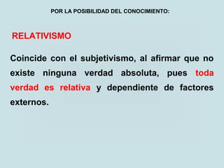 RELATIVISMO
Coincide con el subjetivismo, al afirmar que no
existe ninguna verdad absoluta, pues toda
verdad es relativa y dependiente de factores
externos.
POR LA POSIBILIDAD DEL CONOCIMIENTO:
 