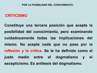 CRITICISMO
Constituye una tercera posición que acepta la
posibilidad del conocimiento, pero examinando
cuidadosamente todas las implicaciones del
mismo. No acepta nada que no pase por la
reflexión y la crítica. Se le ha definido como el
justo medio entre el dogmatismo y el
escepticismo. Es antítesis del dogmatismo.
POR LA POSIBILIDAD DEL CONOCIMIENTO:
 
