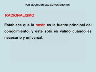 RACIONALISMO
Establece que la razón es la fuente principal del
conocimiento, y este solo es válido cuando es
necesario y universal.
POR EL ORIGEN DEL CONOCIMIENTO:
 