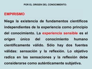 EMPIRISMO
Niega la existencia de fundamentos científicos
independientes de la experiencia como principio
del conocimiento. La experiencia sensible es el
origen único del conocimiento humano
científicamente válido. Sólo hay dos fuentes
válidas: sensación y la reflexión. Lo objetivo
radica en las sensaciones y la reflexión debe
considerarse como auténticamente subjetiva.
POR EL ORIGEN DEL CONOCIMIENTO:
 