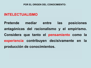 INTELECTUALISMO
Pretende mediar entre las posiciones
antagónicas del racionalismo y el empirismo.
Considera que tanto el pensamiento como la
experiencia contribuyen decisivamente en la
producción de conocimientos.
POR EL ORIGEN DEL CONOCIMIENTO:
 