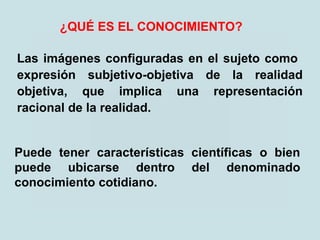 Las imágenes configuradas en el sujeto como
expresión subjetivo-objetiva de la realidad
objetiva, que implica una representación
racional de la realidad.
¿QUÉ ES EL CONOCIMIENTO?
Puede tener características científicas o bien
puede ubicarse dentro del denominado
conocimiento cotidiano.
 