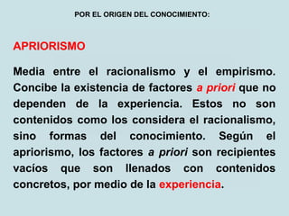 APRIORISMO
Media entre el racionalismo y el empirismo.
Concibe la existencia de factores a priori que no
dependen de la experiencia. Estos no son
contenidos como los considera el racionalismo,
sino formas del conocimiento. Según el
apriorismo, los factores a priori son recipientes
vacíos que son llenados con contenidos
concretos, por medio de la experiencia.
POR EL ORIGEN DEL CONOCIMIENTO:
 