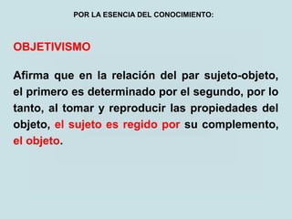 OBJETIVISMO
Afirma que en la relación del par sujeto-objeto,
el primero es determinado por el segundo, por lo
tanto, al tomar y reproducir las propiedades del
objeto, el sujeto es regido por su complemento,
el objeto.
POR LA ESENCIA DEL CONOCIMIENTO:
 