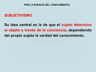 SUBJETIVISMO
Su idea central es la de que el sujeto determina
al objeto a través de la conciencia, dependiendo
del propio sujeto la verdad del conocimiento.
POR LA ESENCIA DEL CONOCIMIENTO:
 