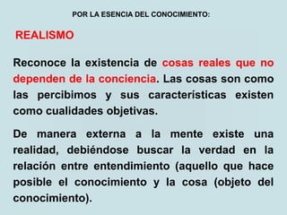 REALISMO
Reconoce la existencia de cosas reales que no
dependen de la conciencia. Las cosas son como
las percibimos y sus características existen
como cualidades objetivas.
De manera externa a la mente existe una
realidad, debiéndose buscar la verdad en la
relación entre entendimiento (aquello que hace
posible el conocimiento y la cosa (objeto del
conocimiento).
POR LA ESENCIA DEL CONOCIMIENTO:
 