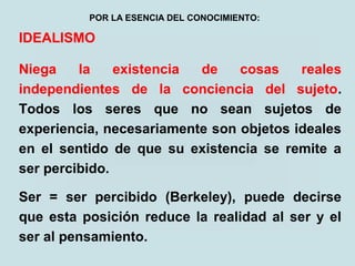 IDEALISMO
Niega la existencia de cosas reales
independientes de la conciencia del sujeto.
Todos los seres que no sean sujetos de
experiencia, necesariamente son objetos ideales
en el sentido de que su existencia se remite a
ser percibido.
Ser = ser percibido (Berkeley), puede decirse
que esta posición reduce la realidad al ser y el
ser al pensamiento.
POR LA ESENCIA DEL CONOCIMIENTO:
 