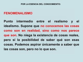FENOMENALISMO
Punto intermedio entre el realismo y el
idealismo. Supone que no conocemos las cosas
como son en realidad, sino como nos parece
que son. No niega la existencia de cosas reales,
pero sí la posibilidad de saber qué son esas
cosas. Podemos aspirar únicamente a saber que
las cosas son, pero no lo que son.
POR LA ESENCIA DEL CONOCIMIENTO:
 