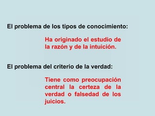 Ha originado el estudio de
la razón y de la intuición.
El problema de los tipos de conocimiento:
Tiene como preocupación
central la certeza de la
verdad o falsedad de los
juicios.
El problema del criterio de la verdad:
 