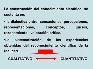 La construcción del conocimiento científico, se
sustenta en:
• la dialéctica entre: sensaciones, percepciones,
representaciones, conceptos, juicios,
razonamiento, valoración crítica.
•La sistematización de las experiencias
obtenidas del reconocimiento científico de la
realidad.
CUANTITATIVOCUALITATIVO
 