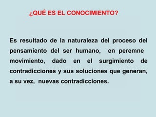 ¿QUÉ ES EL CONOCIMIENTO?
Es resultado de la naturaleza del proceso del
pensamiento del ser humano, en peremne
movimiento, dado en el surgimiento de
contradicciones y sus soluciones que generan,
a su vez, nuevas contradicciones.
 