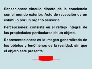 Sensaciones: vínculo directo de la conciencia
con el mundo exterior. Acto de recepción de un
estímulo por un órgano sensorial.
Percepciones: consiste en el reflejo integral de
las propiedades particulares de un objeto.
Representaciones: es la imagen generalizada de
los objetos y fenómenos de la realidad, sin que
el objeto esté presente.
 