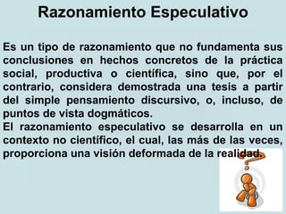 Razonamiento Especulativo
Es un tipo de razonamiento que no fundamenta sus
conclusiones en hechos concretos de la práctica
social, productiva o científica, sino que, por el
contrario, considera demostrada una tesis a partir
del simple pensamiento discursivo, o, incluso, de
puntos de vista dogmáticos.
El razonamiento especulativo se desarrolla en un
contexto no científico, el cual, las más de las veces,
proporciona una visión deformada de la realidad.
 