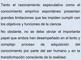 Tanto el razonamiento especulativo como el
conocimiento empírico espontáneo presentan
grandes limitaciones que les impiden cumplir con
los objetivos y funciones de la ciencia.
No obstante, no se debe obviar el importante
papel que ambos han desempeñado en el lento y
complejo proceso de adquisición del
conocimiento por parte del ser humano y en la
transformación consciente de la realidad.
 