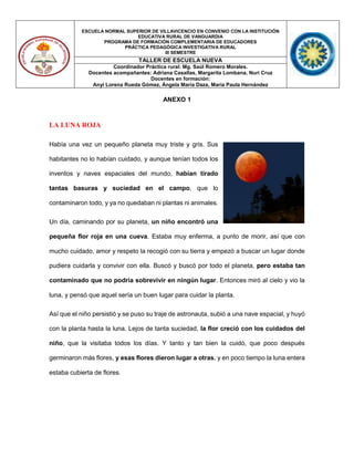 ESCUELA NORMAL SUPERIOR DE VILLAVICENCIO EN CONVENIO CON LA INSTITUCIÓN
EDUCATIVA RURAL DE VANGUARDIA
PROGRAMA DE FORMACIÓN COMPLEMENTARIA DE EDUCADORES
PRÁCTICA PEDAGÓGICA INVESTIGATIVA RURAL
III SEMESTRE
TALLER DE ESCUELA NUEVA
Coordinador Práctica rural: Mg. Saúl Romero Morales.
Docentes acompañantes: Adriana Casallas, Margarita Lombana, Nuri Cruz
Docentes en formación:
Anyi Lorena Rueda Gómez, Ángela María Daza, María Paula Hernández
ANEXO 1
LA LUNA ROJA
Había una vez un pequeño planeta muy triste y gris. Sus
habitantes no lo habían cuidado, y aunque tenían todos los
inventos y naves espaciales del mundo, habían tirado
tantas basuras y suciedad en el campo, que lo
contaminaron todo, y ya no quedaban ni plantas ni animales.
Un día, caminando por su planeta, un niño encontró una
pequeña flor roja en una cueva. Estaba muy enferma, a punto de morir, así que con
mucho cuidado, amor y respeto la recogió con su tierra y empezó a buscar un lugar donde
pudiera cuidarla y convivir con ella. Buscó y buscó por todo el planeta, pero estaba tan
contaminado que no podría sobrevivir en ningún lugar. Entonces miró al cielo y vio la
luna, y pensó que aquel sería un buen lugar para cuidar la planta.
Así que el niño persistió y se puso su traje de astronauta, subió a una nave espacial, y huyó
con la planta hasta la luna. Lejos de tanta suciedad, la flor creció con los cuidados del
niño, que la visitaba todos los días. Y tanto y tan bien la cuidó, que poco después
germinaron más flores, y esas flores dieron lugar a otras, y en poco tiempo la luna entera
estaba cubierta de flores.
 