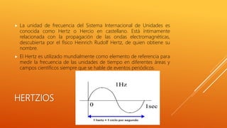 HERTZIOS
 La unidad de frecuencia del Sistema Internacional de Unidades es
conocida como Hertz o Hercio en castellano. Está íntimamente
relacionada con la propagación de las ondas electromagnéticas,
descubierta por el físico Heinrich Rudolf Hertz, de quien obtiene su
nombre.
 El Hertz es utilizado mundialmente como elemento de referencia para
medir la frecuencia de las unidades de tiempo en diferentes áreas y
campos científicos siempre que se hable de eventos periódicos.
 