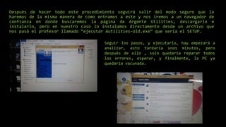 Después de hacer todo este procedimiento seguirá salir del modo seguro que lo
haremos de la misma manera de como entramos a este y nos iremos a un navegador de
confianza en donde buscaremos la página de Argente Utilities, descargarlo e
instalarlo, pero en nuestro caso lo instalamos directamente desde un archivo que
nos pasó el profesor llamado “ejecutar Autilities-old.exe” que sería el SETUP.
Seguir los pasos, y ejecutarlo, hay empezará a
analizar, esto tardaría unos minutos, pero
después de ello , solo quedaría reparar todos
los errores, esperar, y finalmente, la PC ya
quedaría vacunada.
 