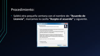 Procedimiento:
• Saldrá otra pequeña ventana con el nombre de: “Acuerdo de
Licencia”, marcamos la casilla “Acepto el acuerdo” y siguiente.
 
