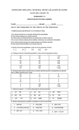 INSTITUCION EDUCATIVA MUNICIPAL TÉCNICA DE ACCIÓN DE ACCIÓN
MATH AREA GRADE: 701
WORKSHOP 2.1
OPERATIONS WITH RATIONAL NUMBERS
NAME _____________________________ GRADE ________ DATE: ________
SOLVE THE WORKSHOP ON THE SHEETS OF THE PORTFOLIO
I. Establezca para cada afirmación si es Verdadera o Falsa:
1) Un número racional es un conjunto de fracciones equivalentes.
2) Todo número entero es un número racional.
3) A todo punto de la Recta Numérica le corresponde un número racional
4) Si a,b son números enteros primos distintos, entonces
𝒂
𝒃
es una fracción irreductible.
5) Un número racional siempre se puede expresar como número decimal.
6) Todo número decimal infinito es un número racional.
II. Escriba 5 fracciones equivalentes a cada uno de los siguientes números:
1)
2
5
2)−
3
8
3) 5 4)
−5
−3
d)-3
III. Obtenga la fracción irreductible equivalente a cada uno de los siguientes números:
21
36
55
65
−23
69
81
45
28
63
720
450
−19
57
165
85
−64
−144
IV. Expresar cada número racional como un número decimal escribir si corresponde a un decimal
finito, o infinito periódico puro o mixto.
12
25
7
13
5
14
5
35
1
3
1
5
2
7
165
85
−64
−144
V. Coloque los signos <, > o ≡ entre cada pareja de números racionales:
1. 2/7 3/8 2. 3/5 2/3 3. 5/8 15/24
4. -5/3 -7/4 5. 4/9 2/5 6. 1/2 5/9
7. -2/3 -7/11 8. 6/11 54/99 7. 1/5 100/500
VI. Efectúe cada operación y exprese su resultado en la forma más simple:
1. -2/6+-8/3 2. -4/12-(-3/8) 3. 4/9+(-1/10)
4. –(-1/7+2/7)+(-7/2+7/2) 5. -1/5-2/7-3/9 6. -4/12+9/15-6/20
7. -4/9 ∙-5/7 8. -1/15 : -2/13
9. (6/14 ∙-1/7):-5/7
 