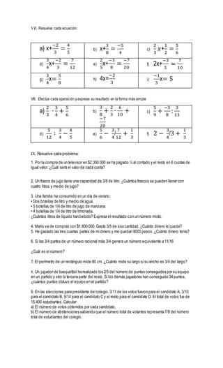 VII. Resuelva cada ecuación:
a) x+
−2
3
=
4
5
b) x+
3
8
=
−5
4
c)
2
3
𝑥+
1
2
=
5
6
d)
3
4
x+
−2
3
=
7
12
e)
2
5
x+
−3
8
=
−7
20
f) 2x+
−3
5
=
7
10
g)
3
4
x=
5
8
h) 4x=
−2
3
i)
−1
3
x= 5
VIII. Efectúe cada operación y exprese su resultado en la forma más simple
a)
2
3
∙
3
4
+
5
6
b)
3
8
+
2
3
∙
6
10
+
−7
20
c)
5
9
+
−3
8
:
3
11
d)
5
12
∶
3
4
−
4
5
e)
5
6
−
3
4
/
7
12
+
1
3
f) 2 −
3
4
/3 +
1
3
IX. Resuelve cada problema:
1. Por la compra de un televisor en $2.300.000 se ha pagado ¼ al contado y el resto en 6 cuotas de
igual valor. ¿Cuál será el valor de cada cuota?
2. Un frasco de jugo tiene una capacidad de 3/8 de litro. ¿Cuántos frascos se pueden llenar con
cuatro litros y medio de jugo?
3. Una familia ha consumido en un día de verano:
• Dos botellas de litro y medio de agua.
• 5 botellas de 1/4 de litro de jugo de manzana.
• 4 botellas de 1/4 de litro de limonada.
¿Cuántos litros de líquido han bebido? Expresa el resultado con un número mixto.
4. Mario va de compras con $1.800.000. Gasta 3/5 de esa cantidad. ¿Cuánto dinero le queda?
5. He gastado las tres cuartas partes de mi dinero y me quedan 9000 pesos. ¿Cuánto dinero tenía?
6. Si las 3/4 partes de un número racional más 3/4 genera un número equivalente a 11/16
¿Cuál es el número?
7. El perímetro de un rectángulo mide 80 cm. ¿Cuánto mide su largo si su ancho es 3/4 del largo?
8. Un jugador de basquetbol ha realizado los 2/5 del número de puntos conseguidos por su equipo
en un partido y otro la tercera parte del resto. Si los demás jugadores han conseguido 34 puntos,
¿cuántos puntos obtuvo el equipo en el partido?
9. En las elecciones para presidente del colegio, 3/11 de los votos fueron para el candidato A, 3/10
para el candidato B, 5/14 para el candidato C y el resto para el candidato D. El total de votos fue de
15.400 estudiantes. Calcular:
a) El número de votos obtenidos por cada candidato.
b) El número de abstenciones sabiendo que el número total de votantes representa 7/8 del número
total de estudiantes del colegio.
 