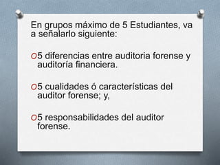 En grupos máximo de 5 Estudiantes, va
a señalarlo siguiente:
O5 diferencias entre auditoria forense y
auditoría financiera.
O5 cualidades ó características del
auditor forense; y,
O5 responsabilidades del auditor
forense.
 