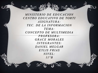 MINISTERIO DE EDUCACION
CENTRO EDUCATIVO DE TORTI
ASIGNATURA:
TEC. DE LA INFORMACION
TEMA:
CONCEPTO DE MULTIMEDIA
PROFESORA:
GRACE MORALES
INTEGRANTES:
DANIEL MELGAR
EYLIS FRIAS
NIVEL:
11°B
 