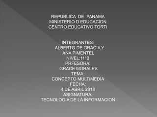 REPUBLICA DE PANAMA
MINISTERIO D EDUCACION
CENTRO EDUCATIVO TORTI
INTEGRANTES:
ALBERTO DE GRACIA Y
ANA PIMENTEL
NIVEL:11°B
PRFESORA:
GRACE MORALES
TEMA:
CONCEPTO MULTIMEDIA
FECHA:
4 DE ABRIL 2018
ASIGNATURA:
TECNOLOGIA DE LA INFORMACION
 
