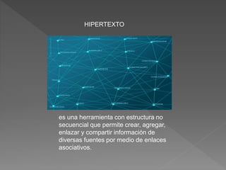 es una herramienta con estructura no
secuencial que permite crear, agregar,
enlazar y compartir información de
diversas fuentes por medio de enlaces
asociativos.
HIPERTEXTO
 