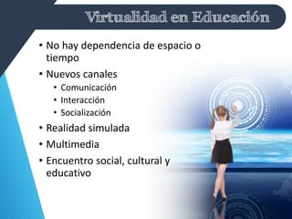 Virtualidad en Educación
• No hay dependencia de espacio o
tiempo
• Nuevos canales
• Comunicación
• Interacción
• Socialización
• Realidad simulada
• Multimedia
• Encuentro social, cultural y
educativo