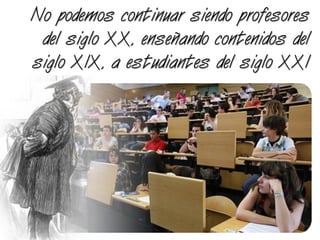 No podemos continuar siendo profesores
del siglo XX, enseñando contenidos del
siglo XIX, a estudiantes del siglo XXI