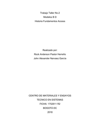 Trabajo Taller No.2
Modelos B D
Historia Fundamentos Access
Realizado por:
Rock Anderson Pastor Herreño
John Alexander Narvaez García
CENTRO DE MATERIALES Y ENSAYOS
TECNICO EN SISTEMAS
FICHA: 1752611 R2
BOGOTÁ DC
2018
 