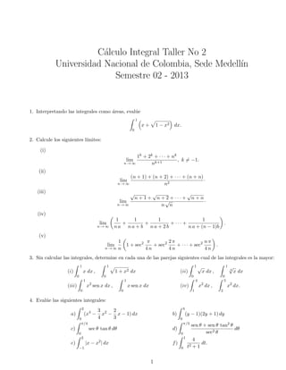 C´alculo Integral Taller No 2
Universidad Nacional de Colombia, Sede Medell´ın
Semestre 02 - 2013
1. Interpretando las integrales como ´areas, eval´ue
1
0
x + 1 − x2 dx.
2. Calcule los siguientes l´ımites:
(i)
lim
n → ∞
1k + 2k + · · · + nk
nk+1
, k = −1.
(ii)
lim
n → ∞
(n + 1) + (n + 2) + · · · + (n + n)
n2
·
(iii)
lim
n → ∞
√
n + 1 +
√
n + 2 + · · · +
√
n + n
n
√
n
·
(iv)
lim
n → ∞
1
n a
+
1
n a + b
+
1
n a + 2 b
+ · · · +
1
n a + (n − 1)b
.
(v)
lim
n → ∞
1
n
1 + sec2 π
4 n
+ sec2 2 π
4 n
+ · · · + sec2 n π
4 n
.
3. Sin calcular las integrales, determine en cada una de las parejas siguientes cual de las integrales es la mayor:
(i)
1
0
x dx ,
1
0
1 + x2 dx (ii)
1
0
√
x dx ,
1
0
3
√
x dx
(iii)
1
0
x2
sen x dx ,
1
0
x sen x dx (iv)
4
1
x2
dx ,
5
2
x2
dx.
4. Eval´ue las siguientes integrales:
a)
2
0
(x4
−
3
4
x2
−
2
3
x − 1) dx b)
3
0
(y − 1)(2y + 1) dy
c)
π/4
0
sec θ tan θ dθ d)
π/3
0
sen θ + sen θ tan2 θ
sec2 θ
dθ
e)
2
−1
|x − x2
| dx f)
1
0
4
t2 + 1
dt.
1
 